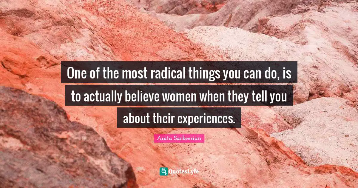 One of the most radical things you can do, is to actually believe women when they tell you about their experiences.