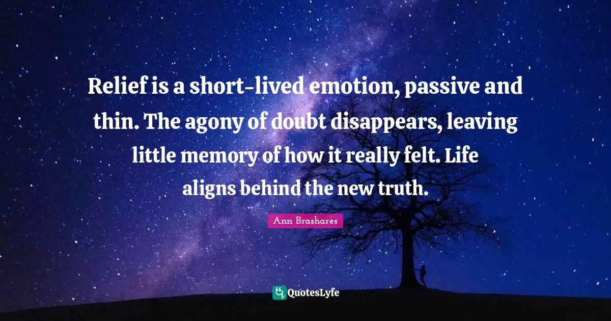 Relief is a short-lived emotion, passive and thin. The agony of doubt disappears, leaving little memory of how it really felt. Life aligns behind the new truth.