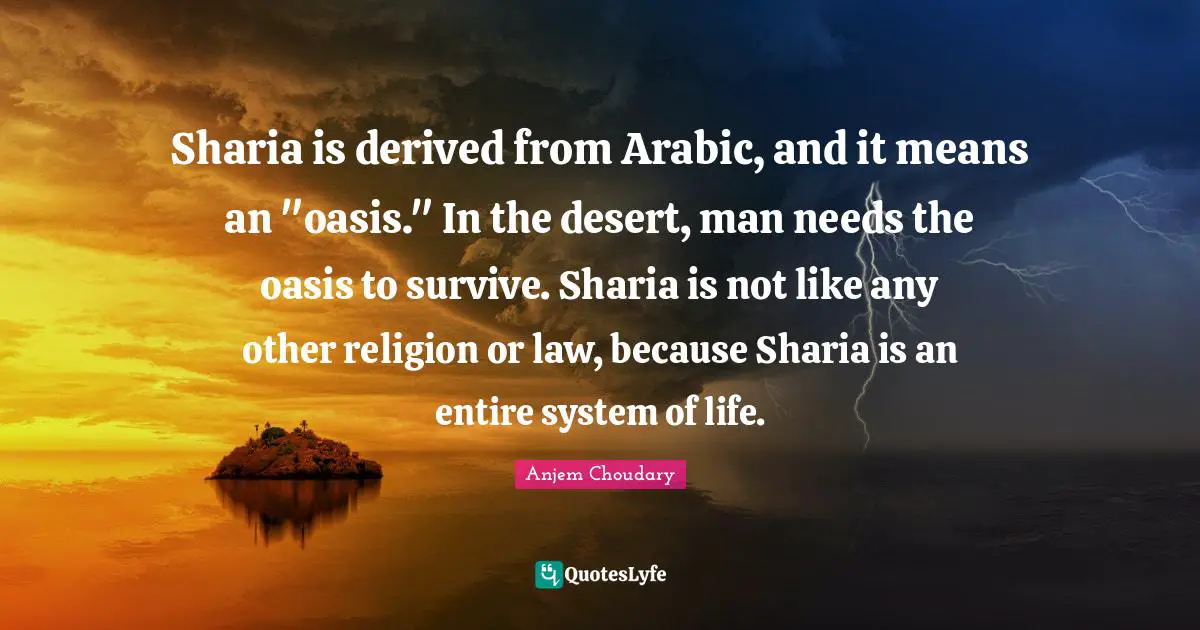 Sharia is derived from Arabic, and it means an "oasis." In the desert, man needs the oasis to survive. Sharia is not like any other religion or law, because Sharia is an entire system of life.