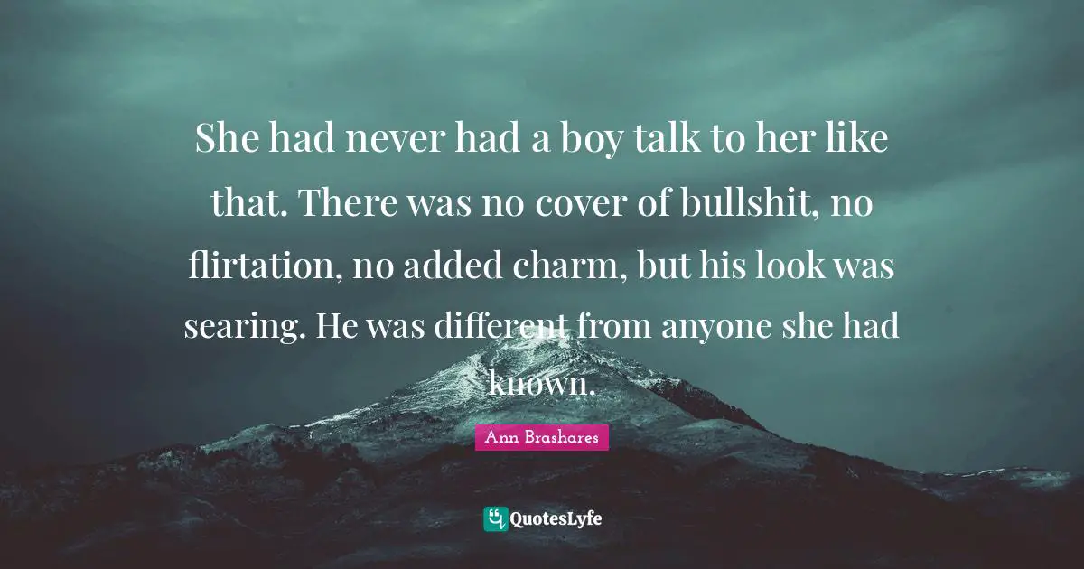 She had never had a boy talk to her like that. There was no cover of bullshit, no flirtation, no added charm, but his look was searing. He was different from anyone she had known.