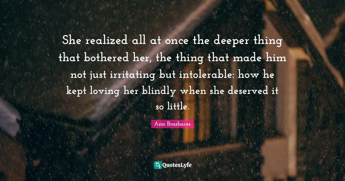 She realized all at once the deeper thing that bothered her, the thing that made him not just irritating but intolerable: how he kept loving her blindly when she deserved it so little.