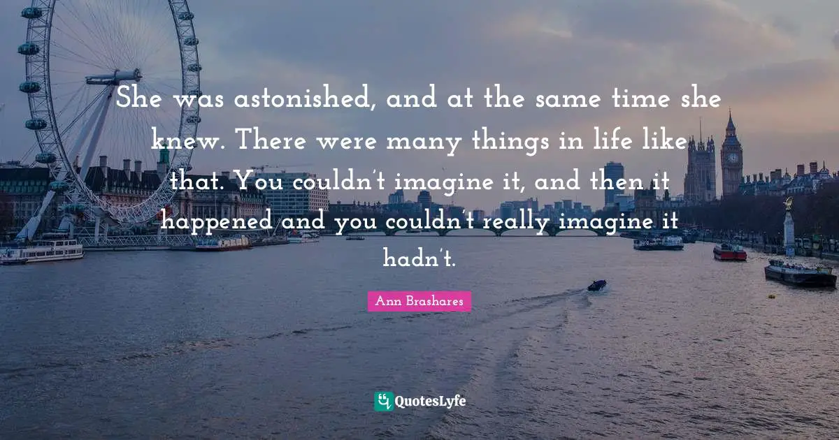 She was astonished, and at the same time she knew. There were many things in life like that. You couldn’t imagine it, and then it happened and you couldn’t really imagine it hadn’t.
