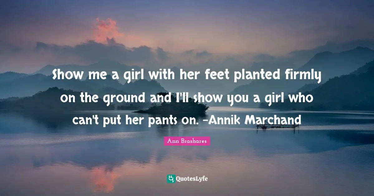 Show me a girl with her feet planted firmly on the ground and I'll show you a girl who can't put her pants on. -Annik Marchand