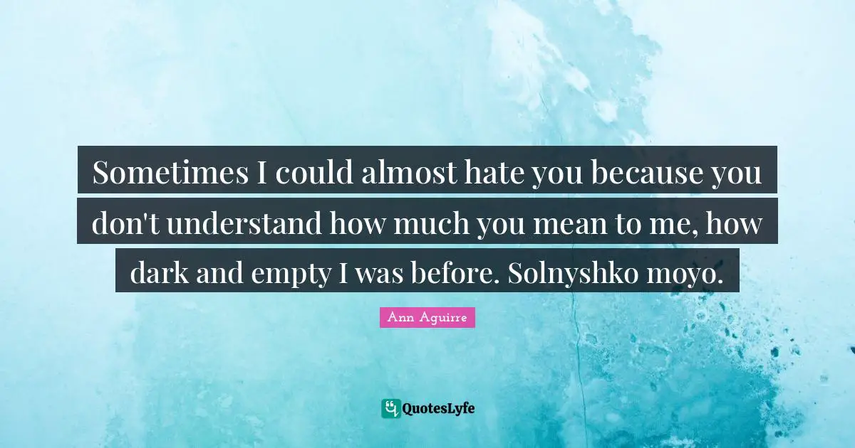 Sometimes I could almost hate you because you don't understand how much you mean to me, how dark and empty I was before. Solnyshko moyo.
