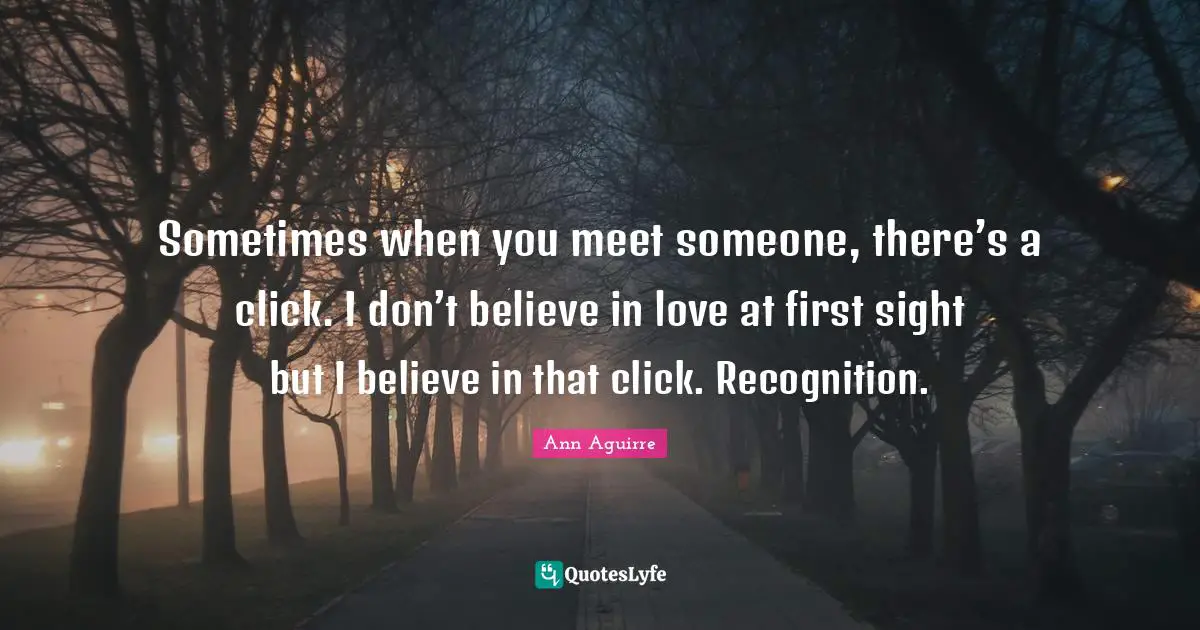 Sometimes when you meet someone, there’s a click. I don’t believe in love at first sight but I believe in that click. Recognition.