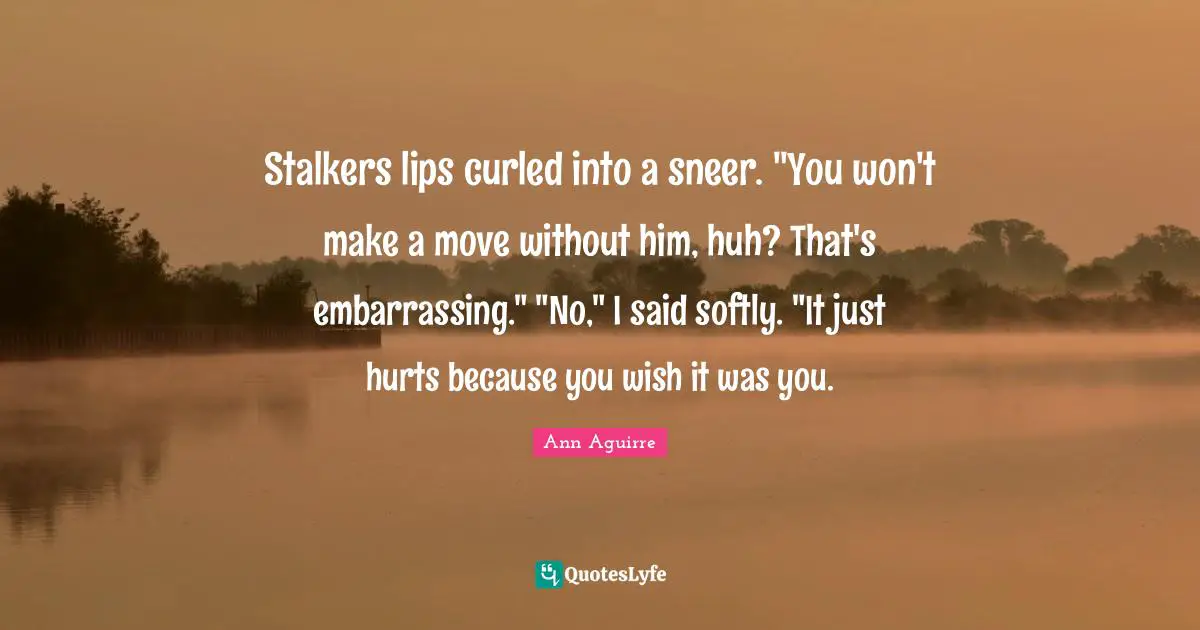 Stalkers lips curled into a sneer. "You won't make a move without him, huh? That's embarrassing." "No," I said softly. "It just hurts because you wish it was you.