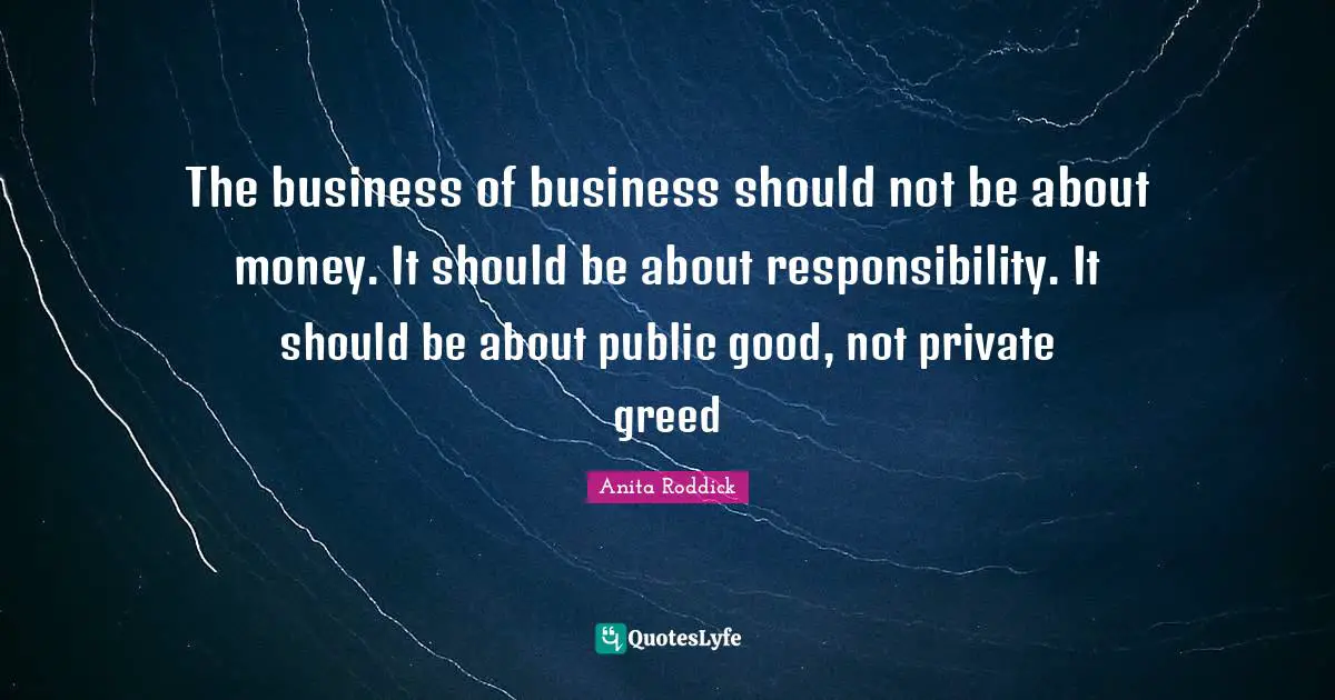 Anita Roddick Quotes: "The business of business should not be about money. It should be about responsibility. It should be about public good, not private greed"