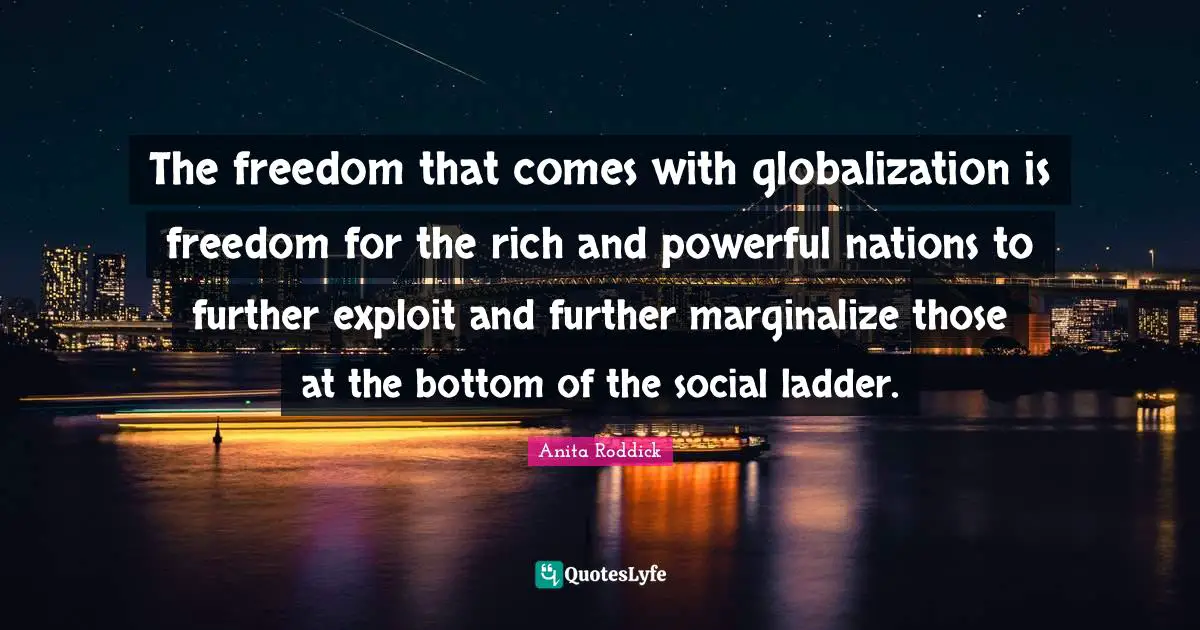 The freedom that comes with globalization is freedom for the rich and powerful nations to further exploit and further marginalize those at the bottom of the social ladder.