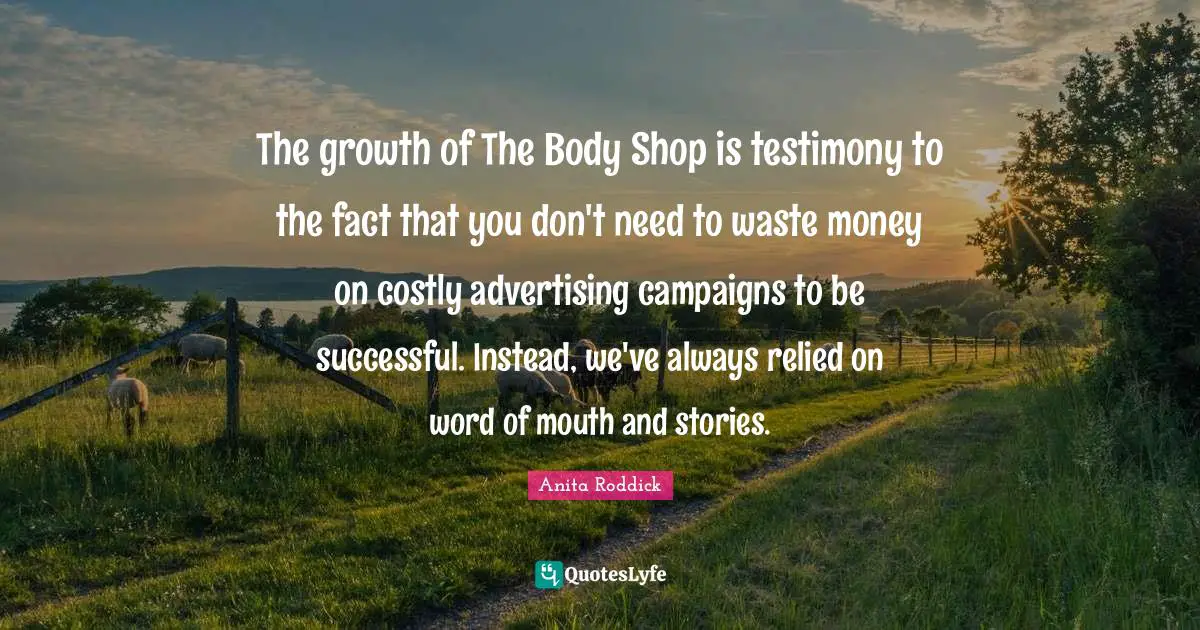 Word Of Mouth Quotes: "The growth of The Body Shop is testimony to the fact that you don't need to waste money on costly advertising campaigns to be successful. Instead, we've always relied on word of mouth and stories."