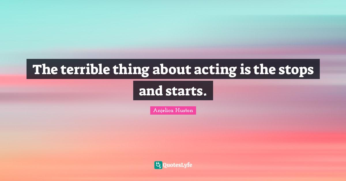 The terrible thing about acting is the stops and starts.