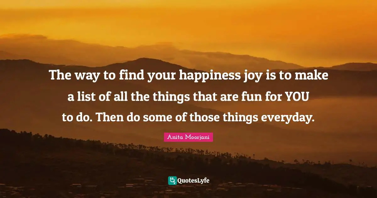 Anita Moorjani Quotes: "The way to find your happiness joy is to make a list of all the things that are fun for YOU to do. Then do some of those things everyday."