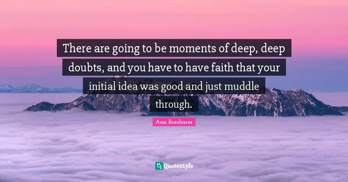 There are going to be moments of deep, deep doubts, and you have to have faith that your initial idea was good and just muddle through.
