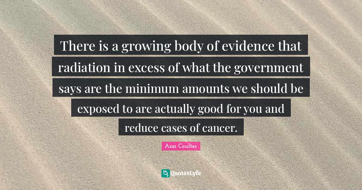 Radiation Quotes: "There is a growing body of evidence that radiation in excess of what the government says are the minimum amounts we should be exposed to are actually good for you and reduce cases of cancer."