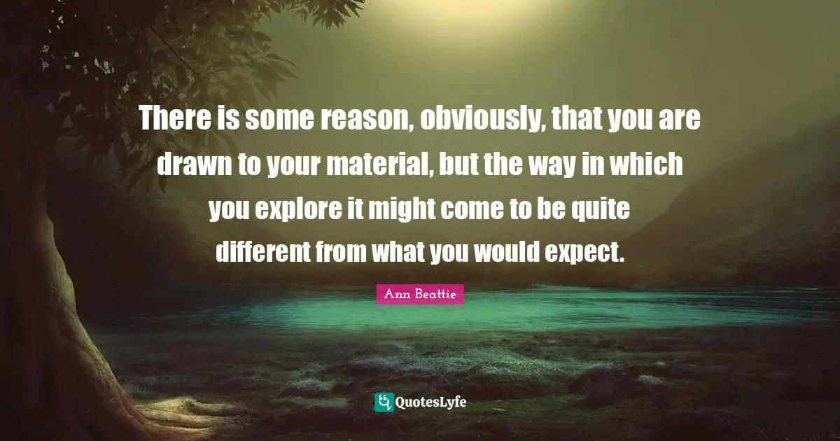 There is some reason, obviously, that you are drawn to your material, but the way in which you explore it might come to be quite different from what you would expect.