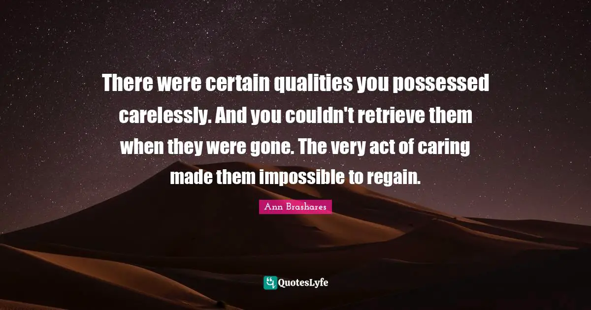 There were certain qualities you possessed carelessly. And you couldn't retrieve them when they were gone. The very act of caring made them impossible to regain.
