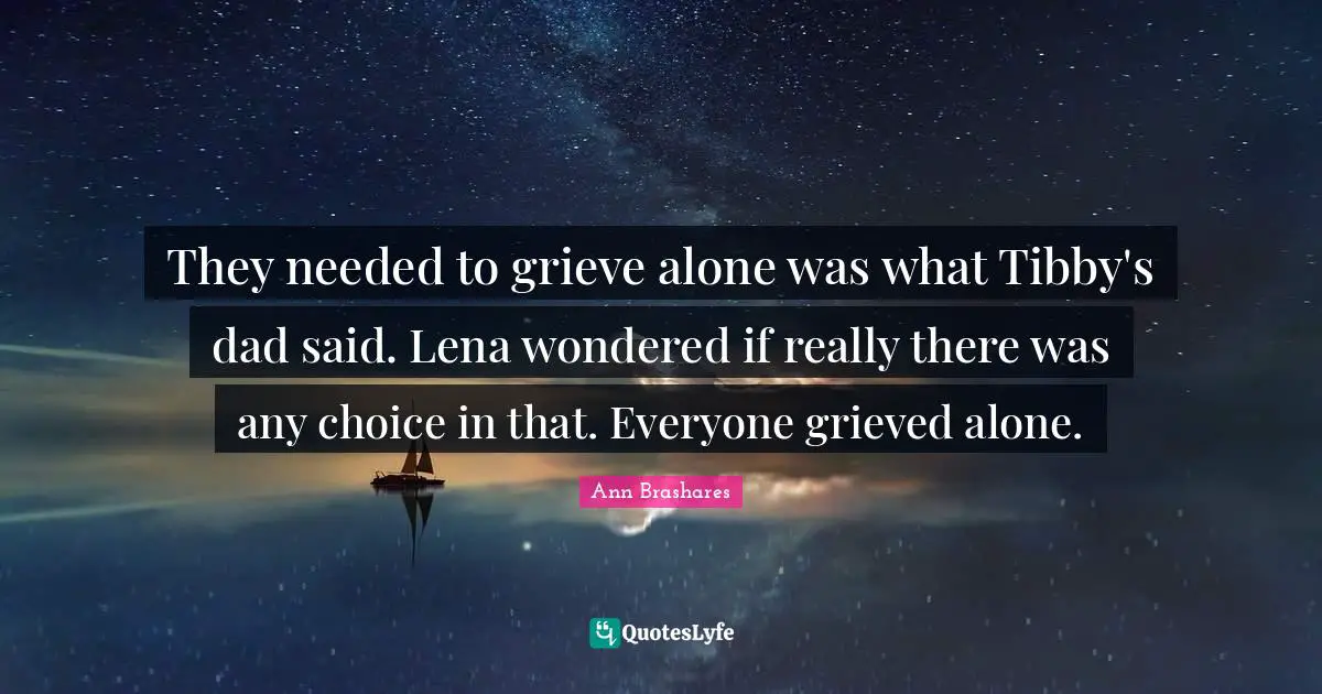 They needed to grieve alone was what Tibby's dad said. Lena wondered if really there was any choice in that. Everyone grieved alone.