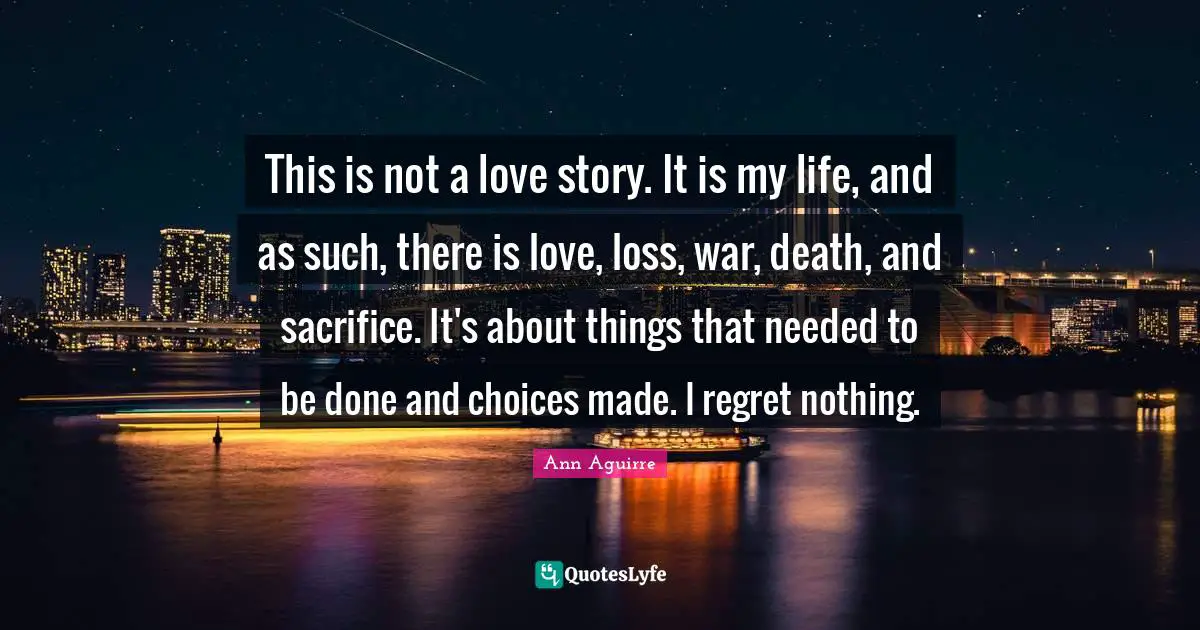 This is not a love story. It is my life, and as such, there is love, loss, war, death, and sacrifice. It's about things that needed to be done and choices made. I regret nothing.