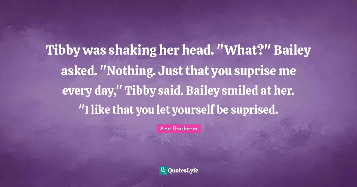 Tibby was shaking her head. "What?" Bailey asked. "Nothing. Just that you suprise me every day," Tibby said. Bailey smiled at her. "I like that you let yourself be suprised.