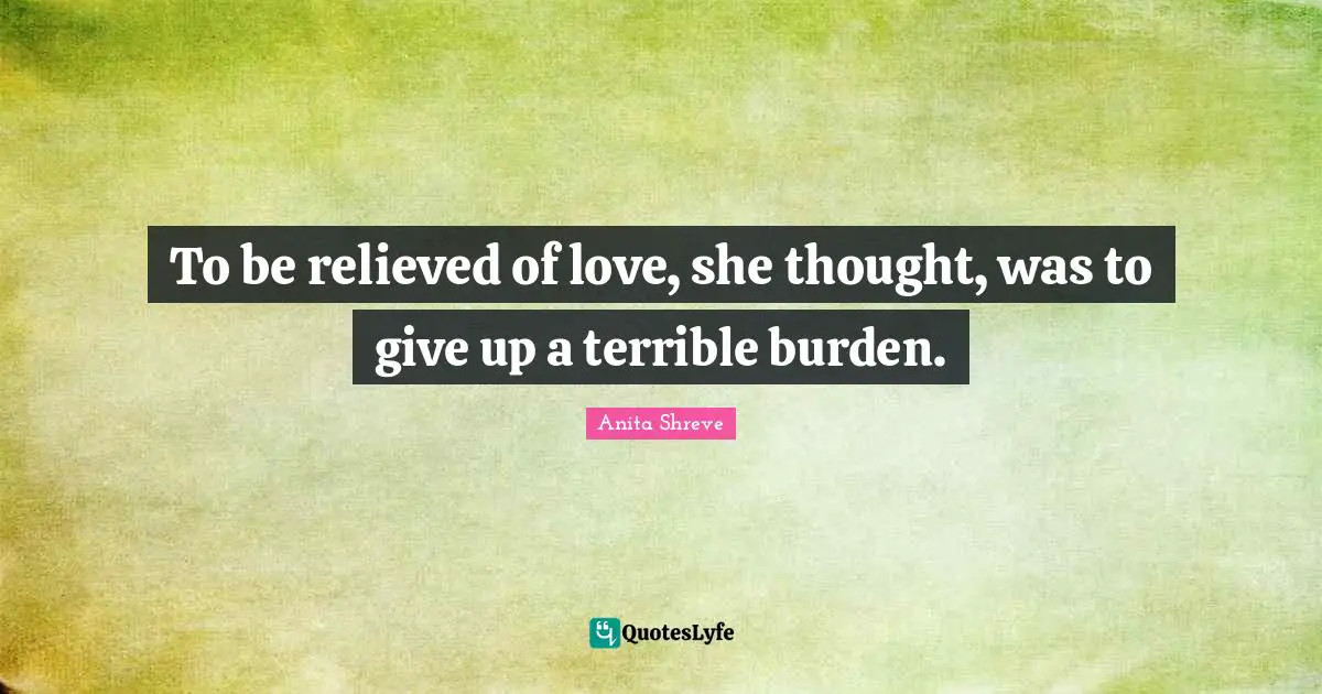 To be relieved of love, she thought, was to give up a terrible burden.