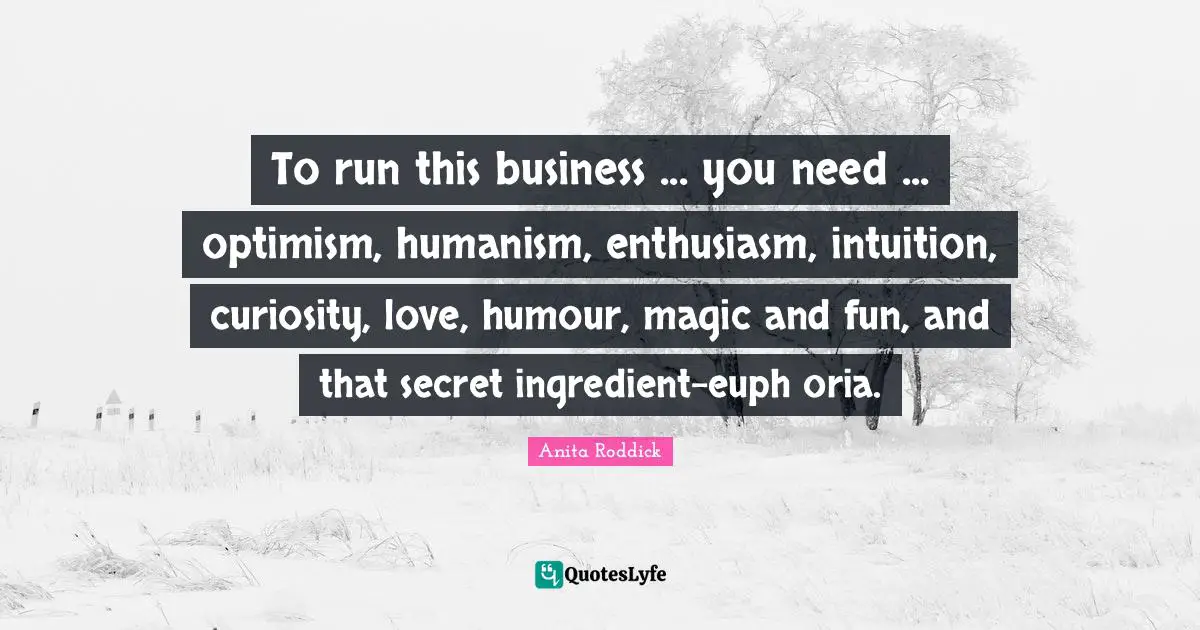 Anita Roddick Quotes: "To run this business ... you need ... optimism, humanism, enthusiasm, intuition, curiosity, love, humour, magic and fun, and that secret ingredient-euph oria."