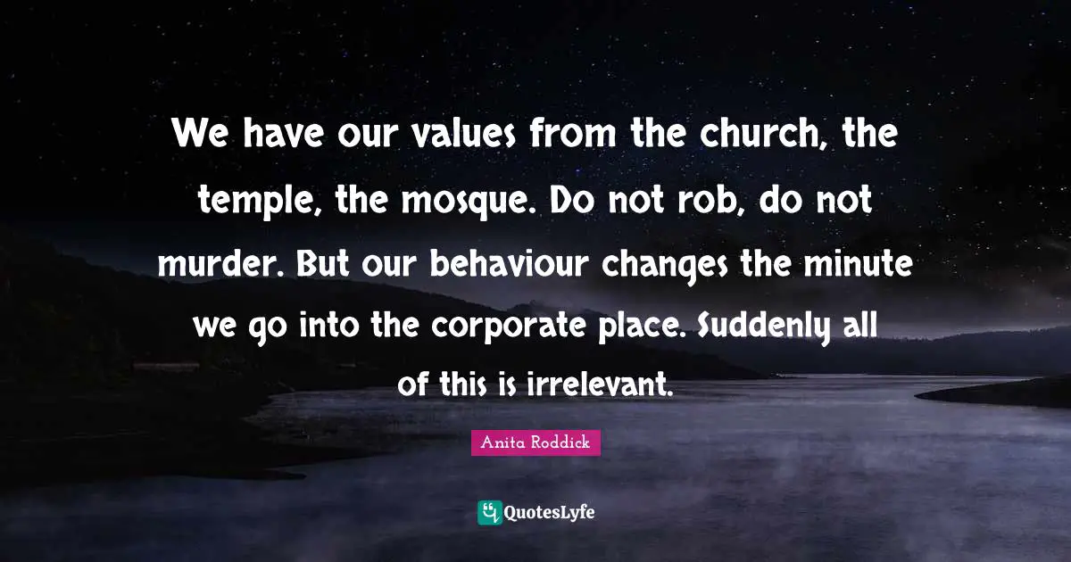 We have our values from the church, the temple, the mosque. Do not rob, do not murder. But our behaviour changes the minute we go into the corporate place. Suddenly all of this is irrelevant.