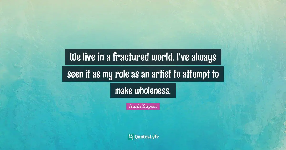 We live in a fractured world. I've always seen it as my role as an artist to attempt to make wholeness.