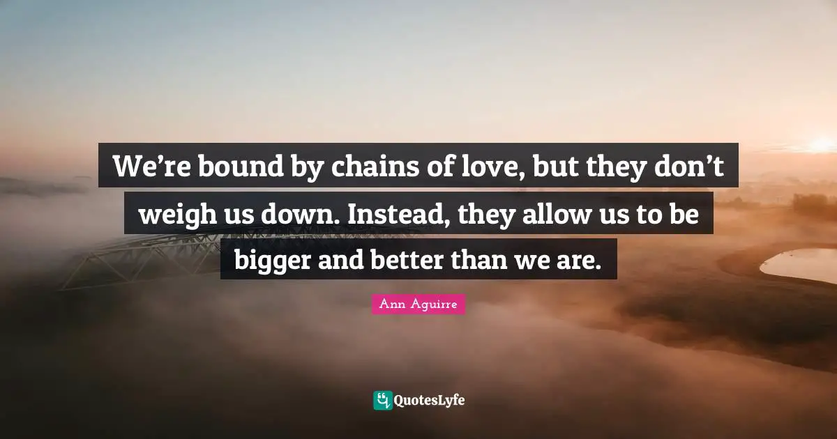 We’re bound by chains of love, but they don’t weigh us down. Instead, they allow us to be bigger and better than we are.