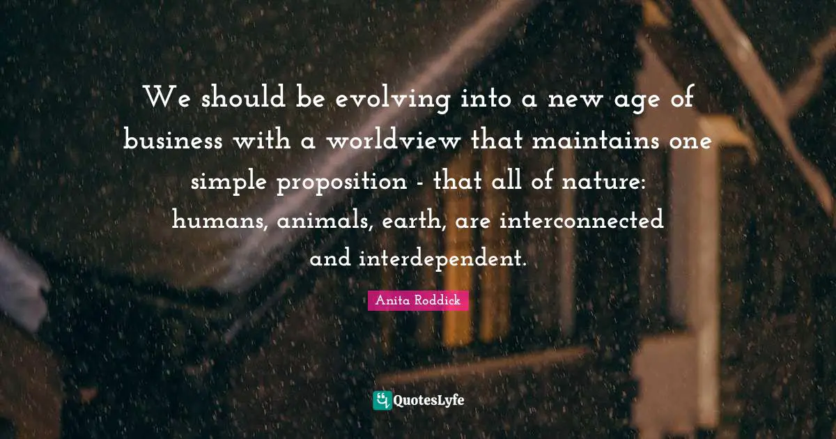 Anita Roddick Quotes: "We should be evolving into a new age of business with a worldview that maintains one simple proposition - that all of nature: humans, animals, earth, are interconnected and interdependent."