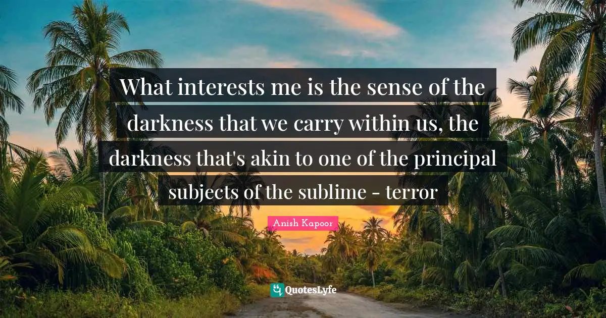 What interests me is the sense of the darkness that we carry within us, the darkness that's akin to one of the principal subjects of the sublime - terror