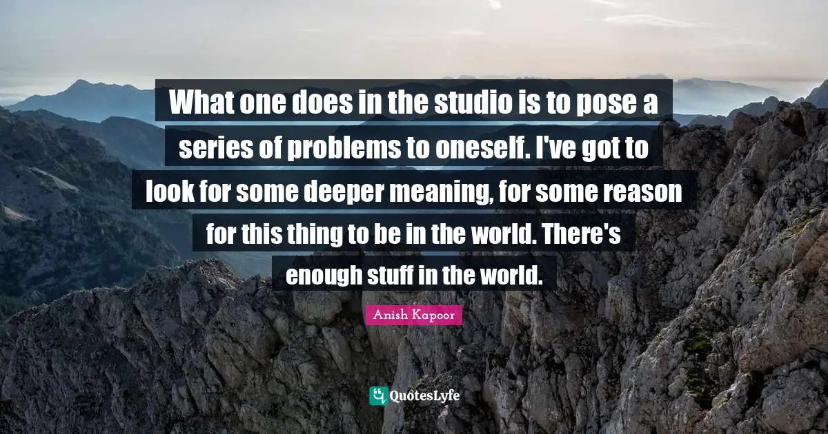 Deeper Meaning Quotes: "What one does in the studio is to pose a series of problems to oneself. I've got to look for some deeper meaning, for some reason for this thing to be in the world. There's enough stuff in the world."