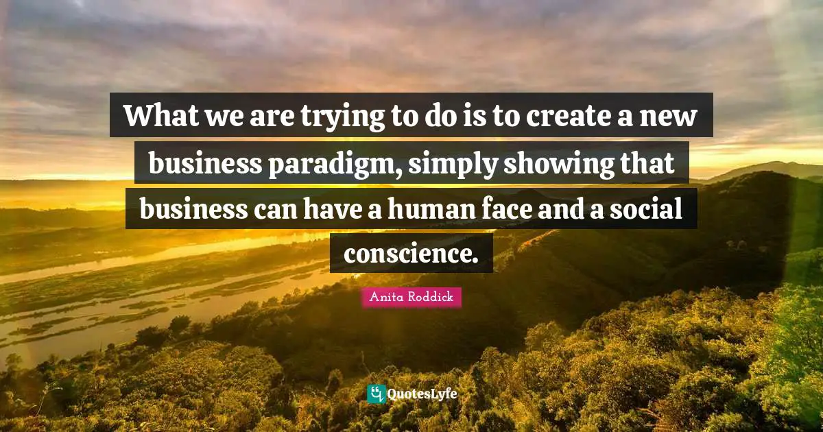 What we are trying to do is to create a new business paradigm, simply showing that business can have a human face and a social conscience.