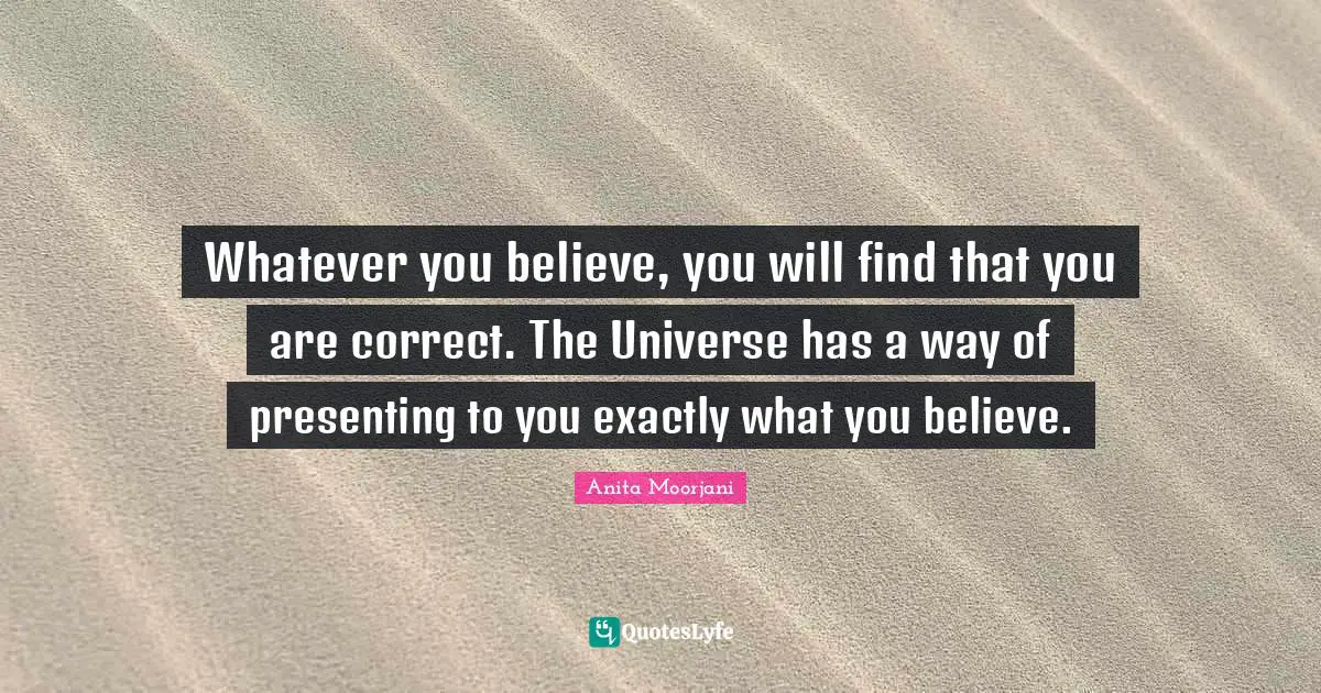 Anita Moorjani Quotes: "Whatever you believe, you will find that you are correct. The Universe has a way of presenting to you exactly what you believe."