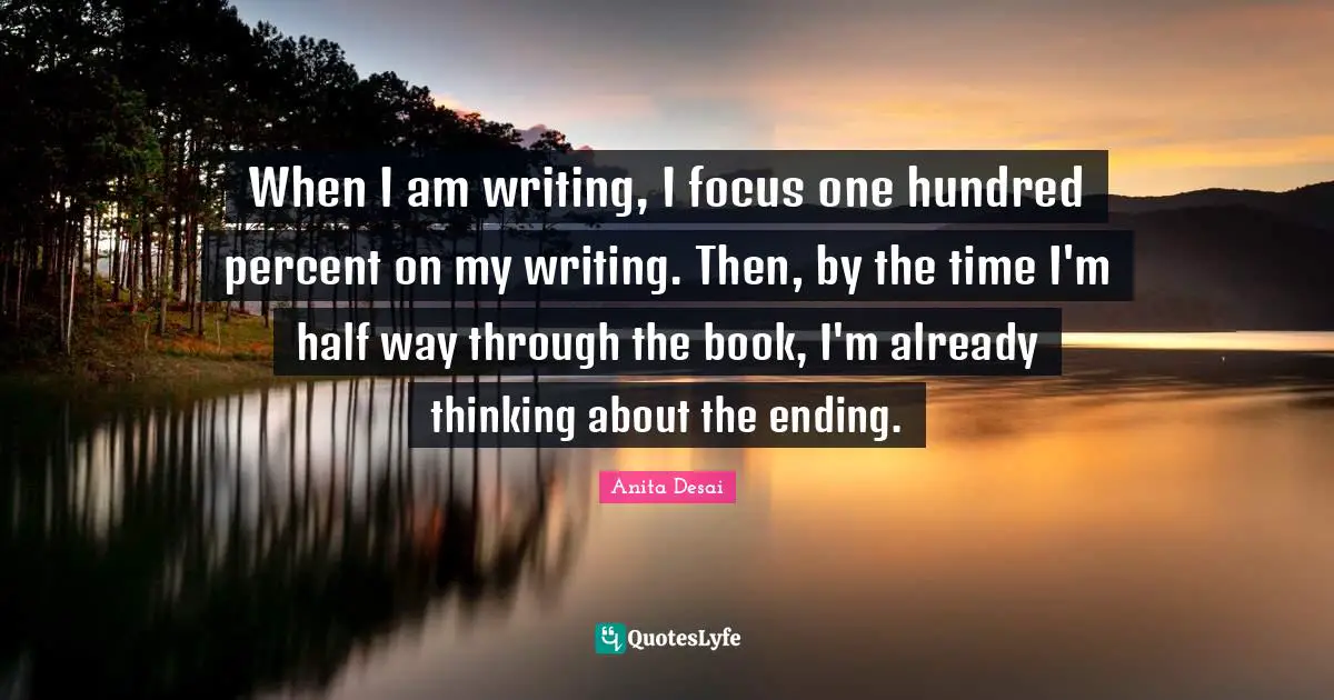 When I am writing, I focus one hundred percent on my writing. Then, by the time I'm half way through the book, I'm already thinking about the ending.
