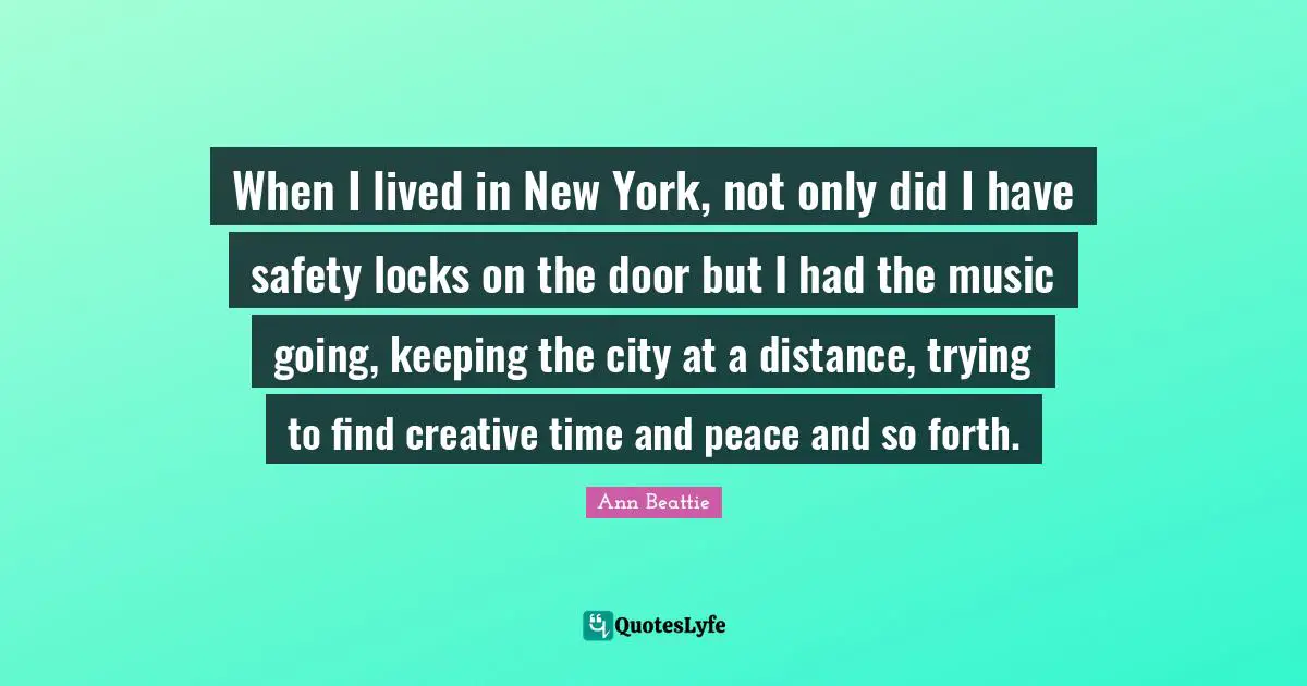 When I lived in New York, not only did I have safety locks on the door but I had the music going, keeping the city at a distance, trying to find creative time and peace and so forth.