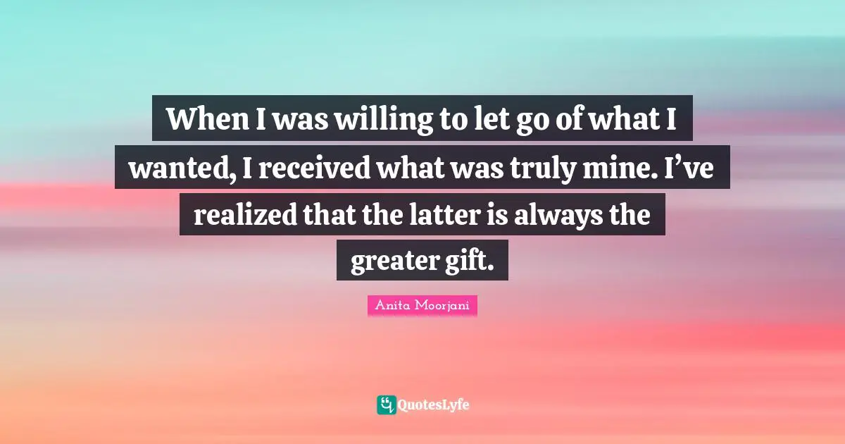 Anita Moorjani Quotes: "When I was willing to let go of what I wanted, I received what was truly mine. I’ve realized that the latter is always the greater gift."