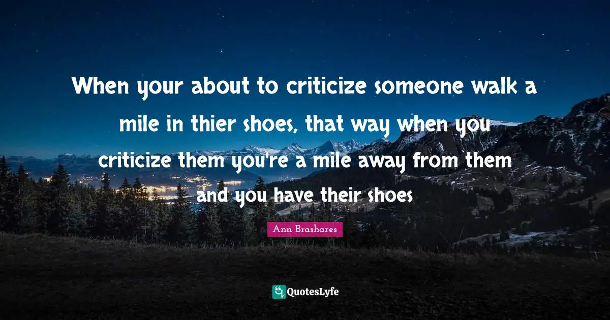 When your about to criticize someone walk a mile in thier shoes, that way when you criticize them you're a mile away from them and you have their shoes