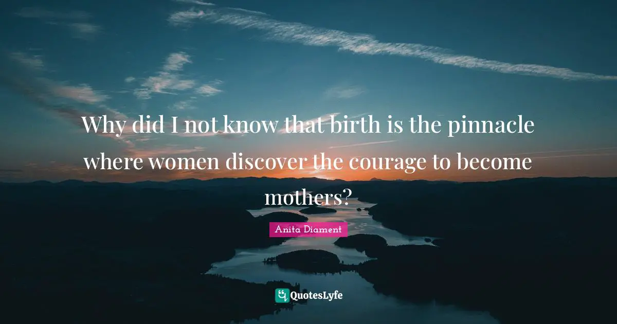 Why did I not know that birth is the pinnacle where women discover the courage to become mothers?