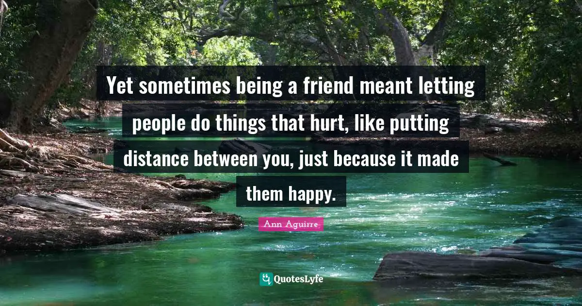 Yet sometimes being a friend meant letting people do things that hurt, like putting distance between you, just because it made them happy.