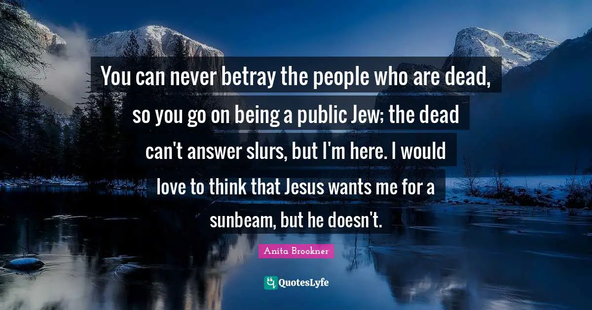 You can never betray the people who are dead, so you go on being a public Jew; the dead can't answer slurs, but I'm here. I would love to think that Jesus wants me for a sunbeam, but he doesn't.