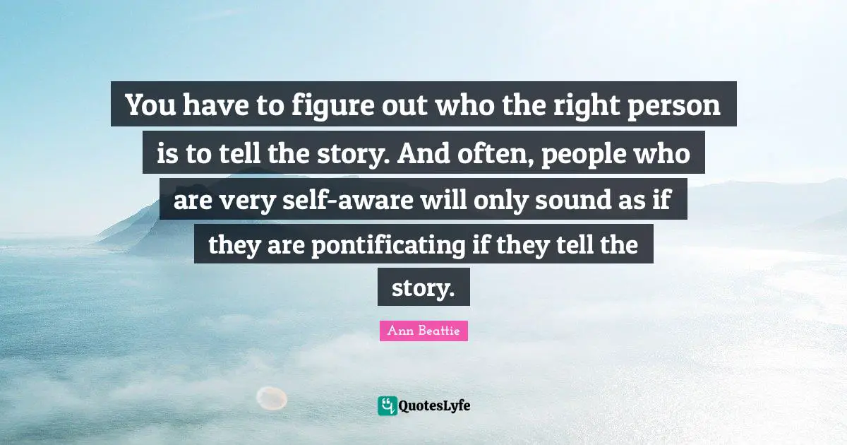 You have to figure out who the right person is to tell the story. And often, people who are very self-aware will only sound as if they are pontificating if they tell the story.