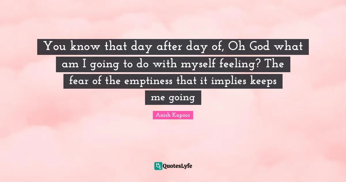 You know that day after day of, Oh God what am I going to do with myself feeling? The fear of the emptiness that it implies keeps me going