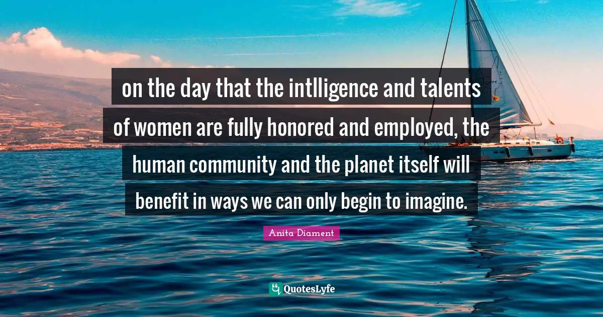 on the day that the intlligence and talents of women are fully honored and employed, the human community and the planet itself will benefit in ways we can only begin to imagine.