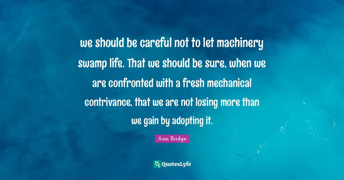 we should be careful not to let machinery swamp life. That we should be sure, when we are confronted with a fresh mechanical contrivance, that we are not losing more than we gain by adopting it.
