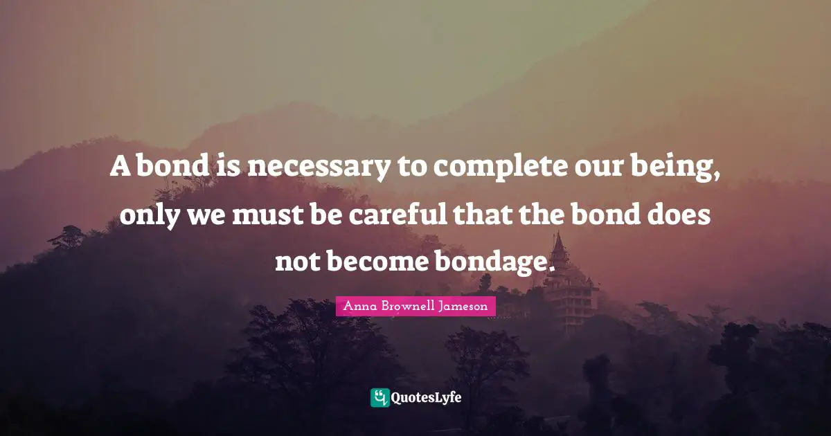 A bond is necessary to complete our being, only we must be careful that the bond does not become bondage.