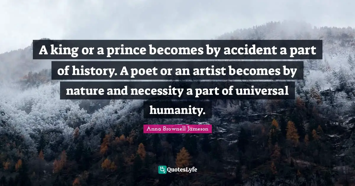 A king or a prince becomes by accident a part of history. A poet or an artist becomes by nature and necessity a part of universal humanity.
