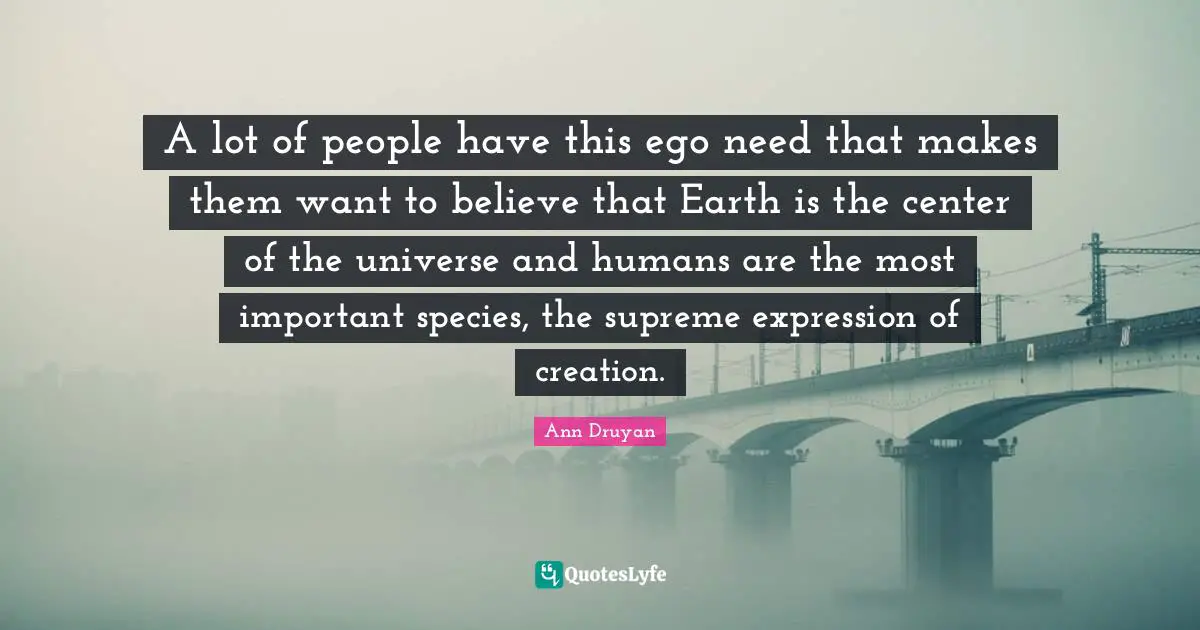 A lot of people have this ego need that makes them want to believe that Earth is the center of the universe and humans are the most important species, the supreme expression of creation.