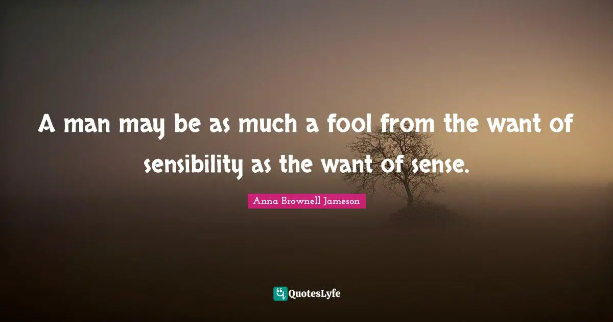 A man may be as much a fool from the want of sensibility as the want of sense.