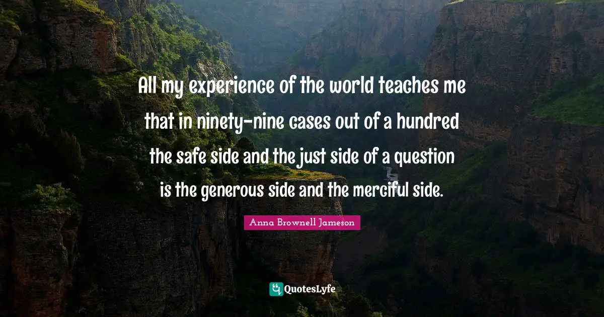 Ninety Nine Quotes: "All my experience of the world teaches me that in ninety-nine cases out of a hundred the safe side and the just side of a question is the generous side and the merciful side."