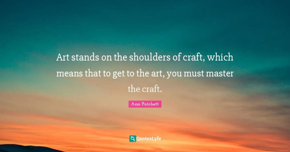 Art stands on the shoulders of craft, which means that to get to the art, you must master the craft.