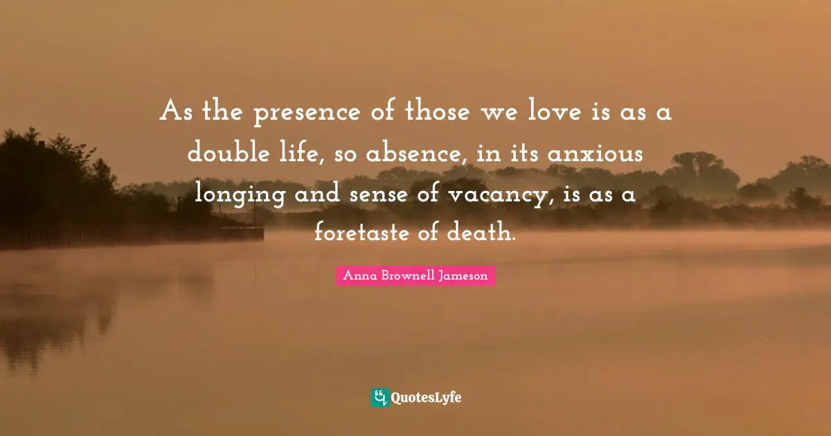 Those We Love Quotes: "As the presence of those we love is as a double life, so absence, in its anxious longing and sense of vacancy, is as a foretaste of death."